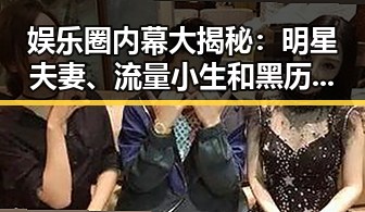 娱乐圈内幕大揭秘：明星夫妻、流量小生和黑历史全盘点