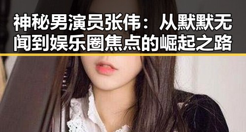 神秘男演员张伟：从默默无闻到娱乐圈焦点的崛起之路